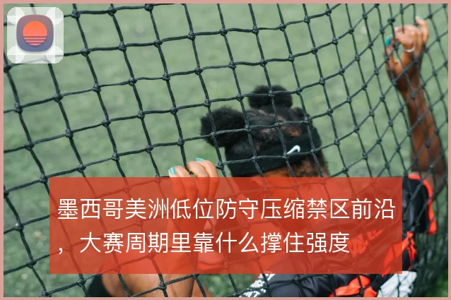 墨西哥美洲低位防守压缩禁区前沿，大赛周期里靠什么撑住强度