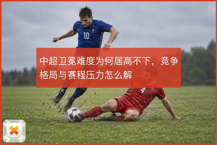 中超卫冕难度为何居高不下,竞争格局与赛程压力怎么解