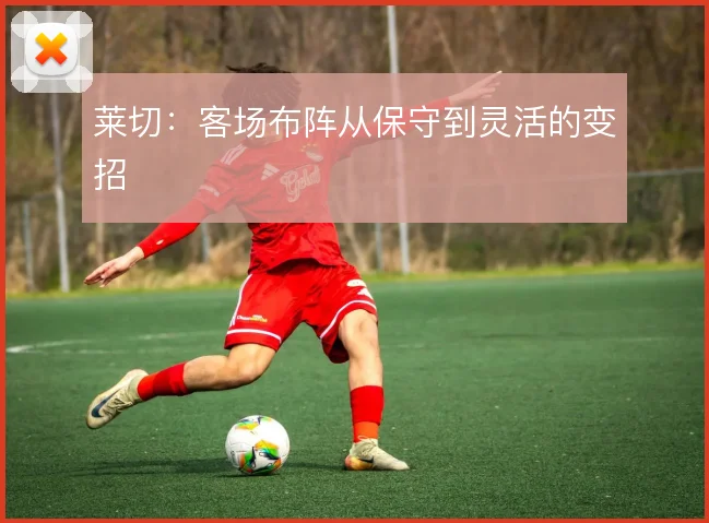 莱切:客场布阵从保守到灵活的变招