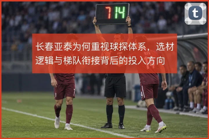 长春亚泰为何重视球探体系,选材逻辑与梯队衔接背后的投入方向