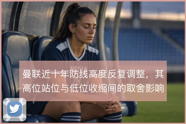 曼联近十年防线高度反复调整,其高位站位与低位收缩间的取舍影响攻守平衡