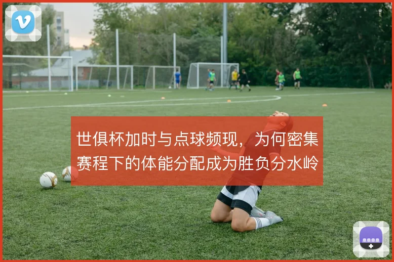 世俱杯加时与点球频现,为何密集赛程下的体能分配成为胜负分水岭