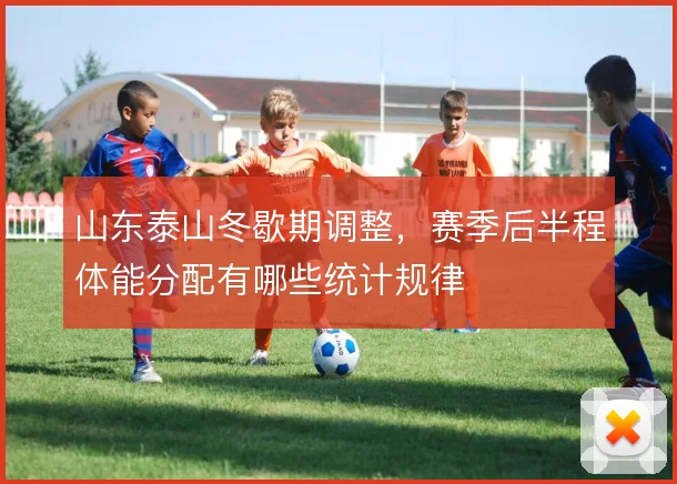 山东泰山冬歇期调整，赛季后半程体能分配有哪些统计规律