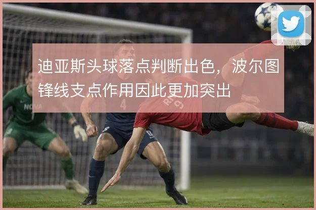 迪亚斯头球落点判断出色,波尔图锋线支点作用因此更加突出