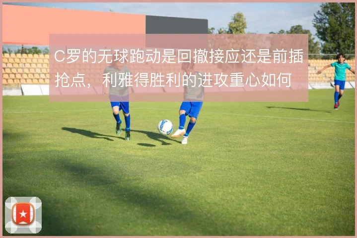 C罗的无球跑动是回撤接应还是前插抢点，利雅得胜利的进攻重心如何取舍