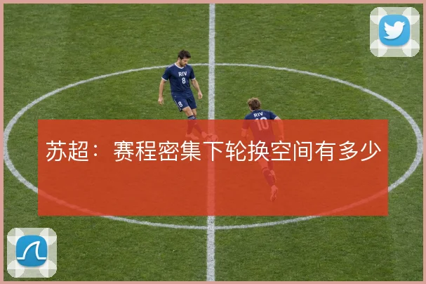 苏超：赛程密集下轮换空间有多少